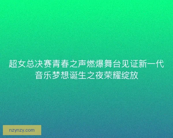 超女总决赛青春之声燃爆舞台见证新一代音乐梦想诞生之夜荣耀绽放
