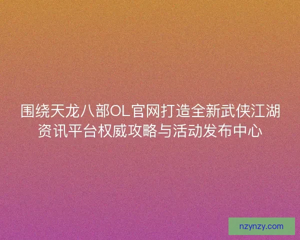 围绕天龙八部OL官网打造全新武侠江湖资讯平台权威攻略与活动发布中心