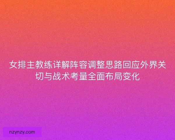 女排主教练详解阵容调整思路回应外界关切与战术考量全面布局变化