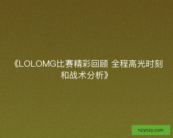 《LOLOMG比赛精彩回顾 全程高光时刻和战术分析》